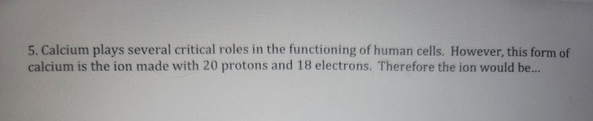 5. Calcium plays several critical roles in the functioning of human cells. However, this form of
calcium is the ion made with 20 protons and 18 electrons. Therefore the ion would be...