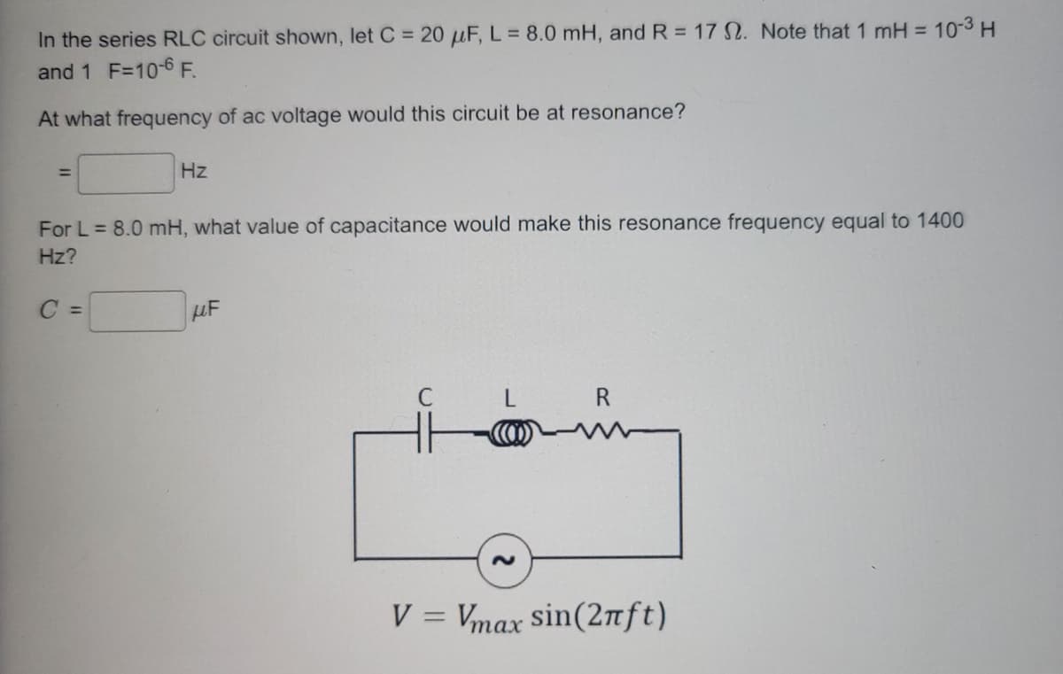 In the series RLC circuit shown, let C = 20 μF, L = 8.0 mH, and R = 17 2. Note that 1 mH = 10-³ H
and 1 F=10-6 F.
At what frequency of ac voltage would this circuit be at resonance?
=
Hz
For L = 8.0 mH, what value of capacitance would make this resonance frequency equal to 1400
Hz?
C =
UF
R
V = Vmax sin(2πft)