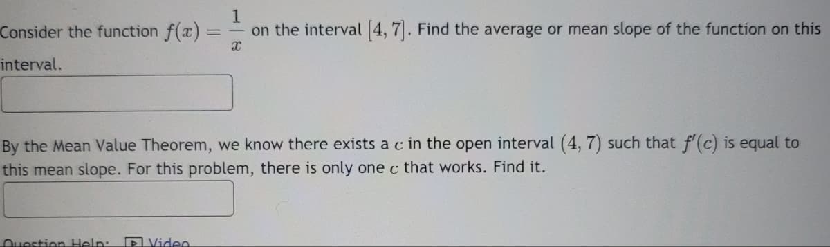 Consider the function f(x)
interval.
1
=
on the interval [4, 7]. Find the average or mean slope of the function on this
X
By the Mean Value Theorem, we know there exists a c in the open interval (4, 7) such that f'(c) is equal to
this mean slope. For this problem, there is only one c that works. Find it.
Question Help:
Video