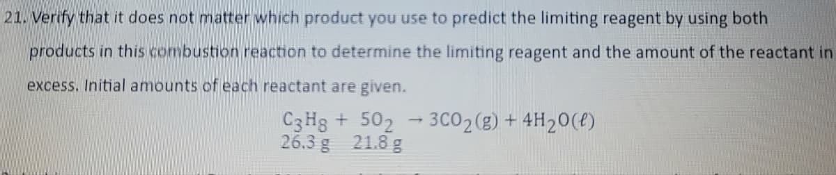 21. Verify that it does not matter which product you use to predict the limiting reagent by using both
products in this combustion reaction to determine the limiting reagent and the amount of the reactant in
excess. Initial amounts of each reactant are given.
C3H8 + 502
26.3 g 21.8 g
1
3C0₂(g) + 4H₂O(l)