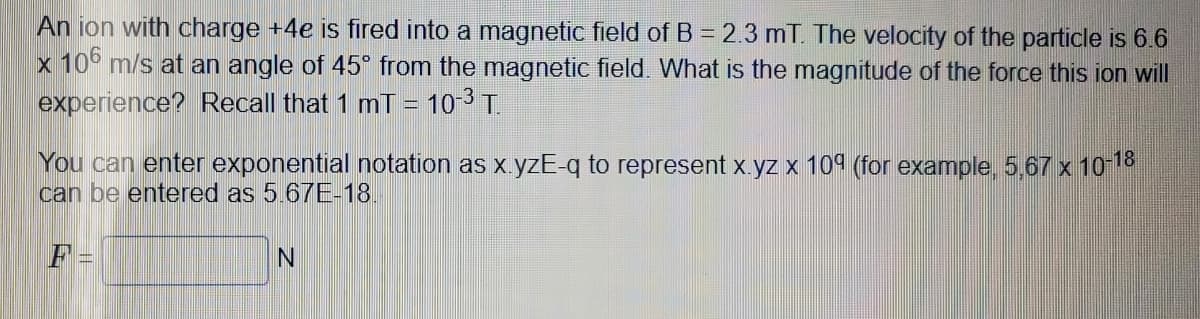 An ion with charge +4e is fired into a magnetic field of B = 2.3 mT. The velocity of the particle is 6.6
x 106 m/s at an angle of 45° from the magnetic field. What is the magnitude of the force this ion will
experience? Recall that 1 mT = 10-³ T.
You can enter exponential notation as x.yzE-q to represent x.yz x 109 (for example, 5,67 x 10-18
can be entered as 5.67E-18.
F
N