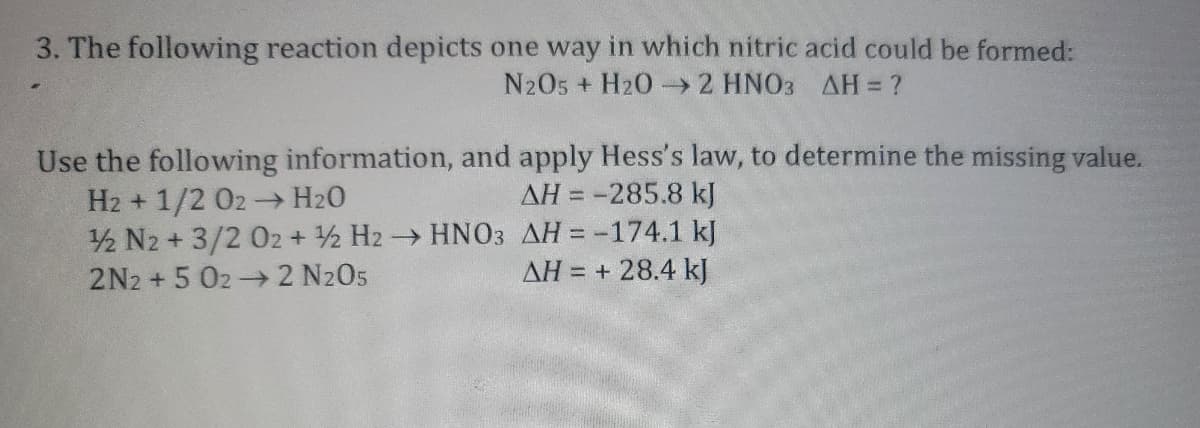 3. The following reaction depicts one way in which nitric acid could be formed:
N2O5 + H2O → 2 HNO3 AH = ?
Use the following information, and apply Hess's law, to determine the missing value.
H2+1/2 02 → H₂O
AH = -285.8 kJ
12 N2 + 3/2 02 + 2 H2 → HNO3
2N2 +5 02 → 2 N2O5
AH = -174.1 kJ
ΔΗ = + 28.4 kJ