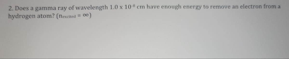 2. Does a gamma ray of wavelength 1.0 x 10-8 cm have enough energy to remove an electron from a
hydrogen atom? (nexcited = 0)