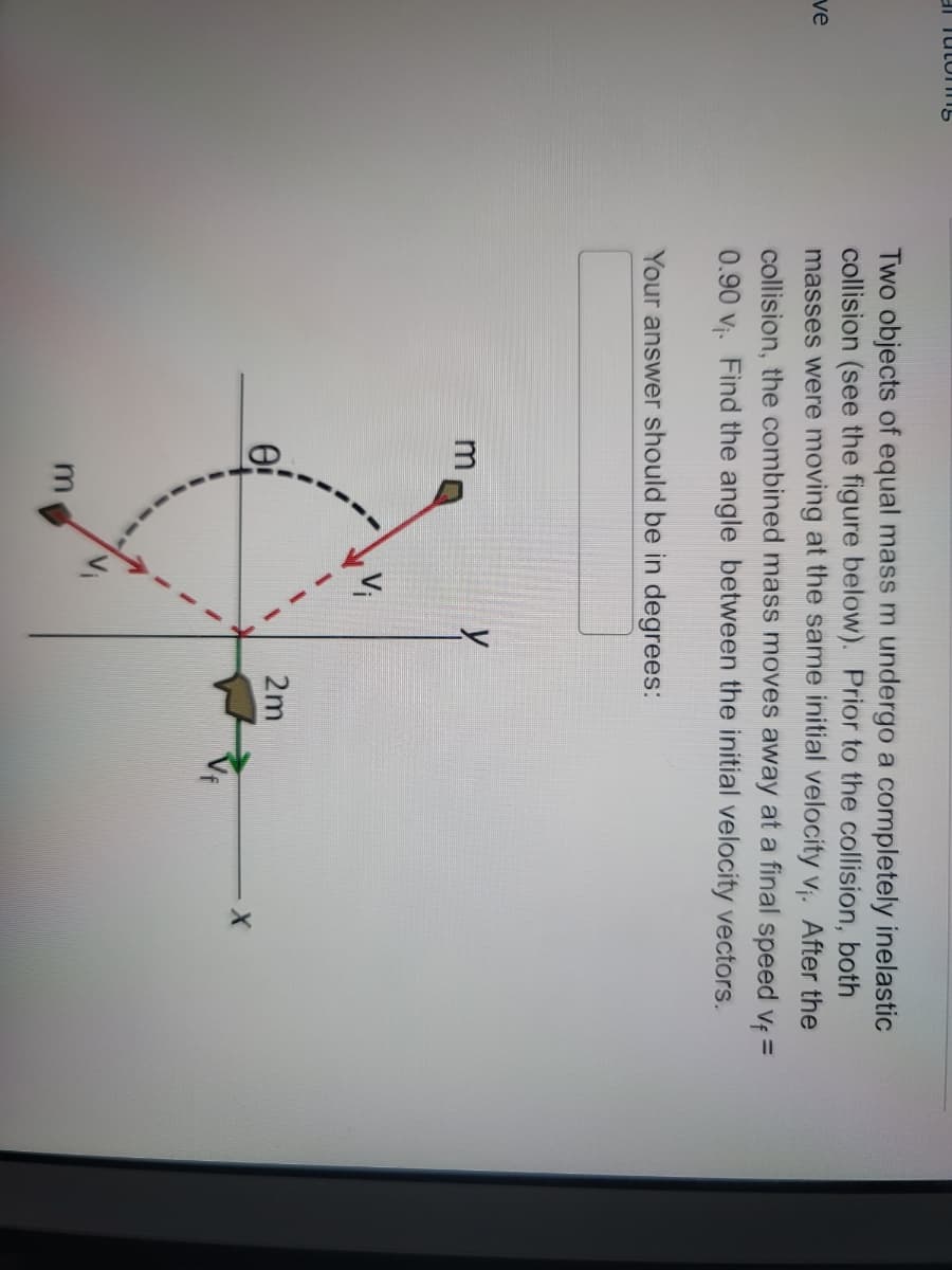 a Tutoring
ve
Two objects of equal mass m undergo a completely inelastic
collision (see the figure below). Prior to the collision, both
masses were moving at the same initial velocity v₁. After the
collision, the combined mass moves away at a final speed v₁ =
0.90 v₁. Find the angle between the initial velocity vectors.
Your answer should be in degrees:
0:
2m
X