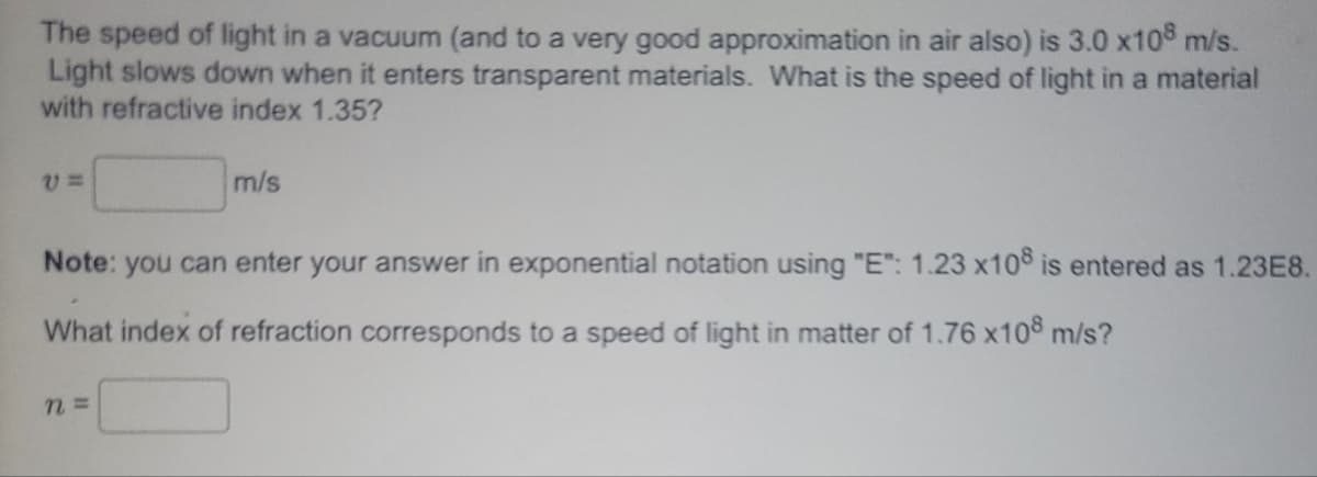 The speed of light in a vacuum (and to a very good approximation in air also) is 3.0 x108 m/s.
Light slows down when it enters transparent materials. What is the speed of light in a material
with refractive index 1.35?
V=
m/s
Note: you can enter your answer in exponential notation using "E": 1.23 x108 is entered as 1.23E8.
What index of refraction corresponds to a speed of light in matter of 1.76 x108 m/s?
n =