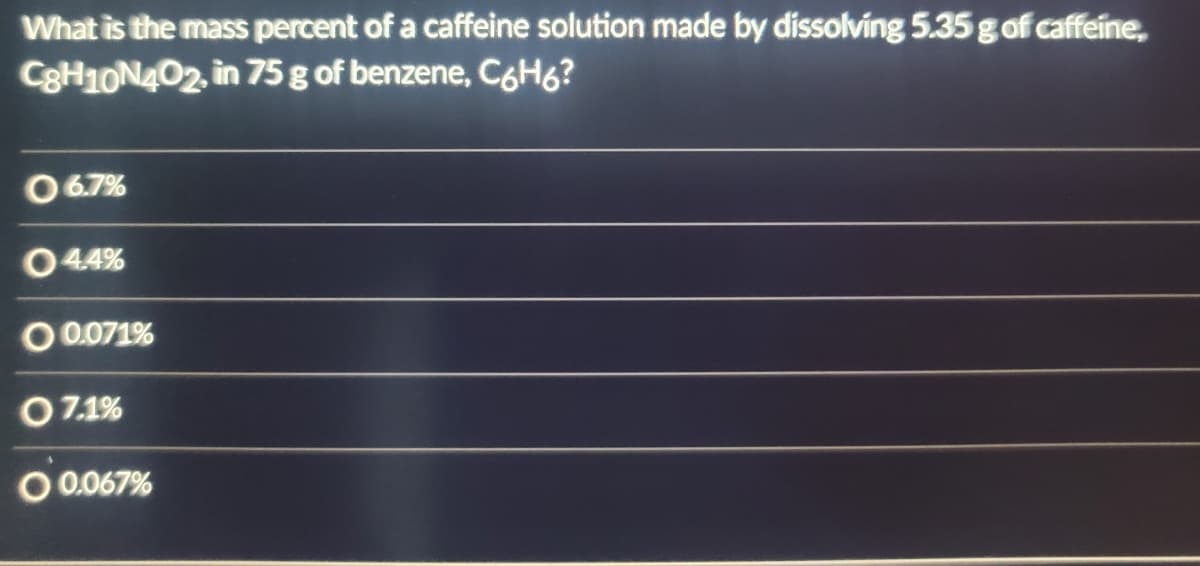 What is the mass percent of a caffeine solution made by dissolving 5.35 g of caffeine,
C8H10N4O2, in 75 g of benzene, C6H6?
06.7%
04.4%
O 0.071%
07.1%
O 0.067%