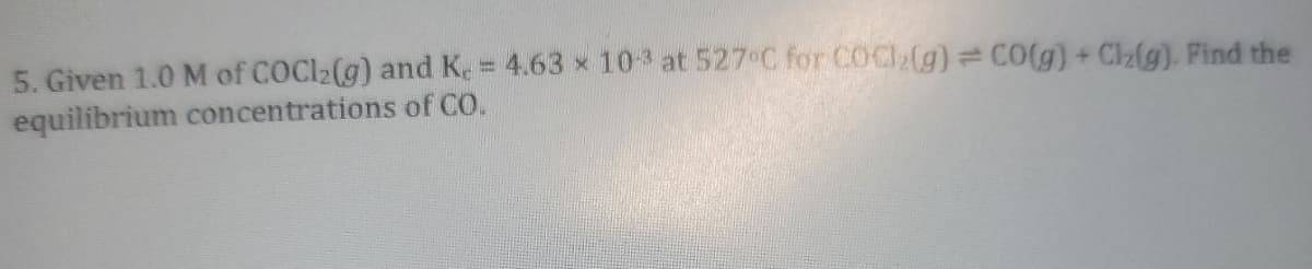 5. Given 1.0 M of COCl2(g) and Ke = 4.63 x 10-3 at 527°C for COCl2(g) = CO(g) + Cl2(g). Find the
equilibrium concentrations of CO.