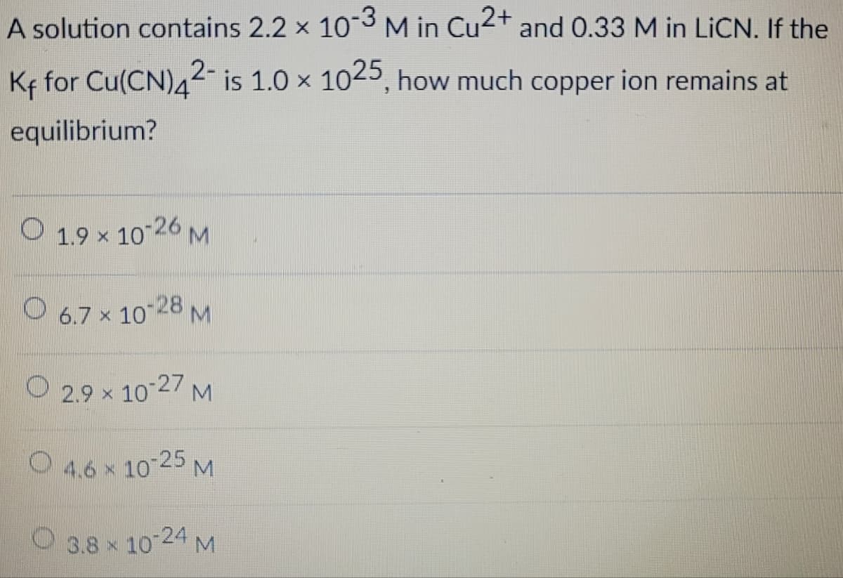 A solution contains 2.2 × 10-3 M in Cu2+ and 0.33 M in LiCN. If the
K+ for Cu(CN)4²- is 1.0 × 1025, how much copper ion remains at
equilibrium?
1.9 × 10-26 M
6.7 × 10-28 M
2.9 × 10-27
×
M
4.6 × 10-25 M
3.8 × 10-24 M