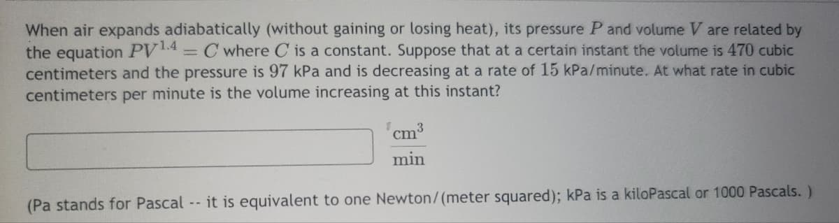 When air expands adiabatically (without gaining or losing heat), its pressure P and volume V are related by
the equation PV 1.4 = C where C is a constant. Suppose that at a certain instant the volume is 470 cubic
centimeters and the pressure is 97 kPa and is decreasing at a rate of 15 kPa/minute. At what rate in cubic
centimeters per minute is the volume increasing at this instant?
1 cm³
min
(Pa stands for Pascal -- it is equivalent to one Newton/(meter squared); kPa is a kiloPascal or 1000 Pascals.)