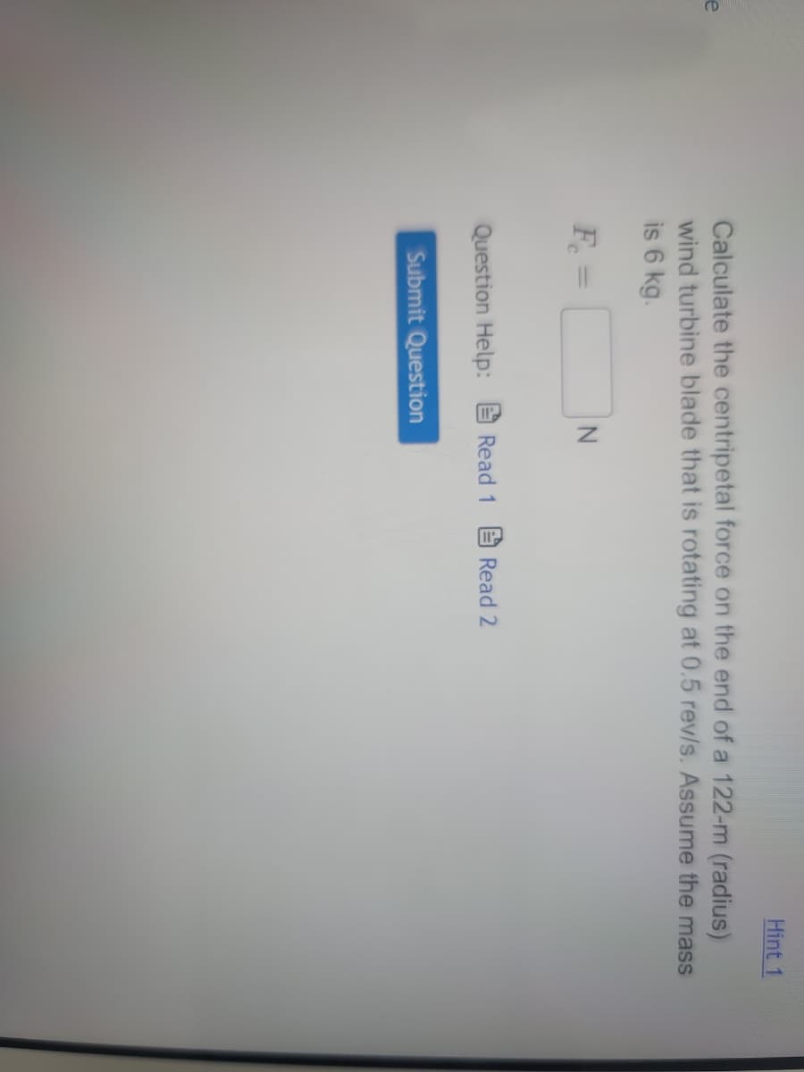 e
Calculate the centripetal force on the end of a 122-m (radius)
wind turbine blade that is rotating at 0.5 rev/s. Assume the mass
is 6 kg.
F₁ =
Question Help:
Submit Question
Read 1
Hint 1
Read 2