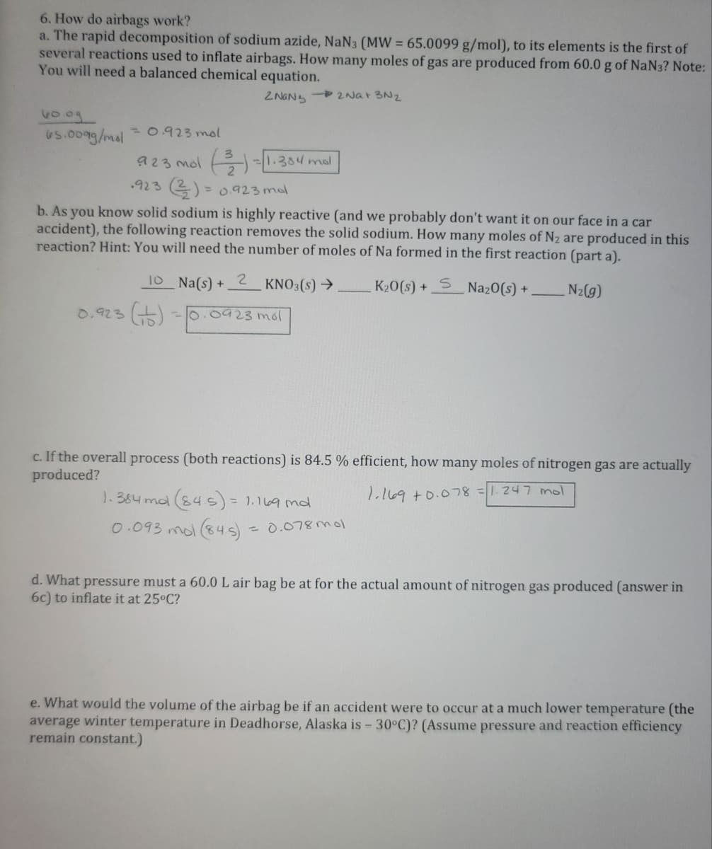 6. How do airbags work?
a. The rapid decomposition of sodium azide, NaN3 (MW = 65.0099 g/mol), to its elements is the first of
several reactions used to inflate airbags. How many moles of gas are produced from 60.0 g of NaN3? Note:
You will need a balanced chemical equation.
ZNANS
60.09
65.009g/mol =0.923 mol
-2Na+ 3N2
923 mol (3)=1.384 mdl
923 (23) = 0.923 mol
b. As you know solid sodium is highly reactive (and we probably don't want it on our face in a car
accident), the following reaction removes the solid sodium. How many moles of N₂ are produced in this
reaction? Hint: You will need the number of moles of Na formed in the first reaction (part a).
_10_Na(s) + 2 KNO3(s) →
K₂0(s) + S Na₂0(s) +
N₂(g)
-0.0923 mol
0.923 (1)
c. If the overall process (both reactions) is 84.5 % efficient, how many moles of nitrogen gas are actually
produced?
1.169 +0.078 =
247 mol
1₁384 mal (84.5) = 1.169 md
0.093 mol (845) = 0.078 mol
d. What pressure must a 60.0 L air bag be at for the actual amount of nitrogen gas produced (answer in
6c) to inflate it at 25°C?
e. What would the volume of the airbag be if an accident were to occur at a much lower temperature (the
average winter temperature in Deadhorse, Alaska is - 30°C)? (Assume pressure and reaction efficiency
remain constant.)
