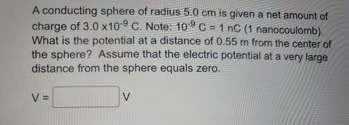 A conducting sphere of radius 5.0 cm is given a net amount of
charge of 3.0 x109 C. Note: 109 C = 1 nC (1 nanocoulomb).
What is the potential at a distance of 0.55 m from the center of
the sphere? Assume that the electric potential at a very large
distance from the sphere equals zero.
V =
V