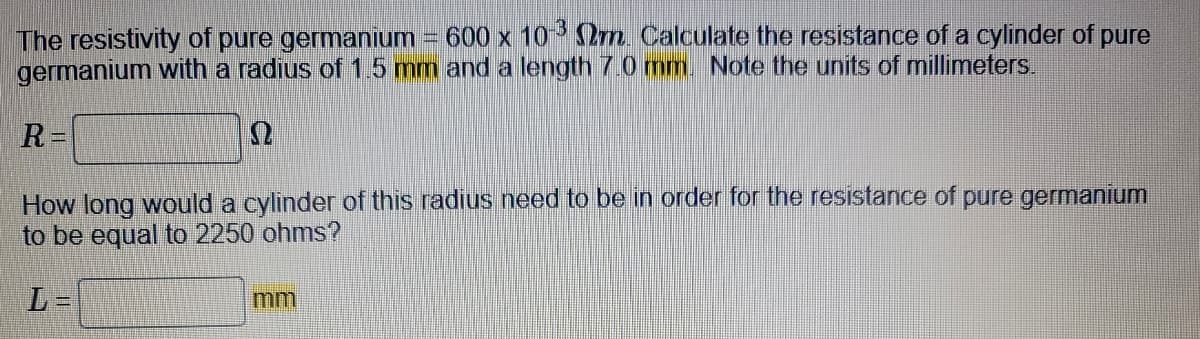 The resistivity of pure germanium = 600 x 10-³ Nm. Calculate the resistance of a cylinder of pure
germanium with a radius of 1.5 mm and a length 7.0 mm. Note the units of millimeters.
R=
How long would a cylinder of this radius need to be in order for the resistance of pure germanium
to be equal to 2250 ohms?
L=
mm