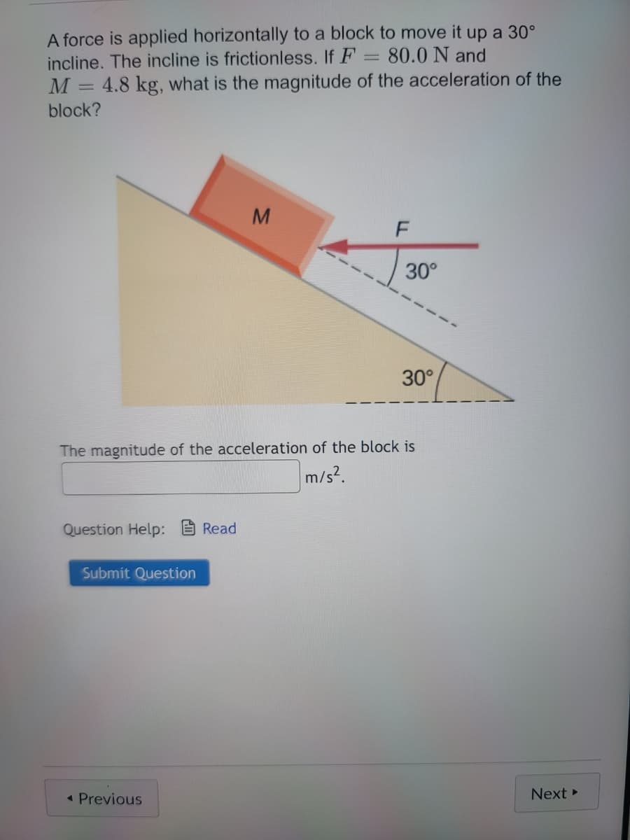 A force is applied horizontally to a block to move it up a 30°
incline. The incline is frictionless. If F = 80.0 N and
M 4.8 kg, what is the magnitude of the acceleration of the
block?
Question Help: Read
Submit Question
M
◄ Previous
F
The magnitude of the acceleration of the block is
m/s².
30°
30°
Next ▸