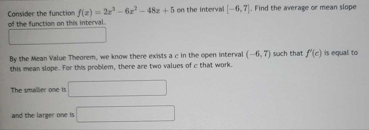 Consider the function f(x) = 2x³- 6x² - 48x + 5 on the interval [-6, 7]. Find the average or mean slope
of the function on this interval.
By the Mean Value Theorem, we know there exists a c in the open interval (-6, 7) such that f'(c) is equal to
this mean slope. For this problem, there are two values of c that work.
The smaller one is
and the larger one is