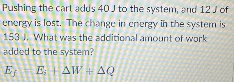 Pushing the cart adds 40 J to the system, and 12 J of
energy is lost. The change in energy in the system is
153 J. What was the additional amount of work
added to the system?
Eƒ = E; + AW + AQ