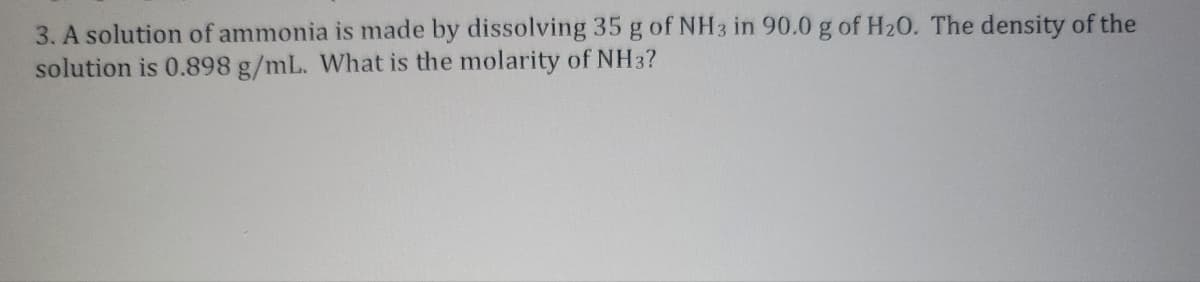 3. A solution of ammonia is made by dissolving 35 g of NH3 in 90.0 g of H₂0. The density of the
solution is 0.898 g/mL. What is the molarity of NH3?