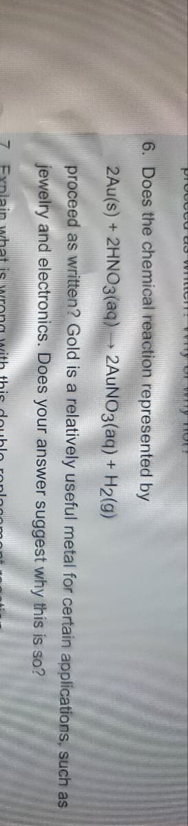 proceed as W
KNUD TE
6. Does the chemical reaction represented by
2Au(s) + 2HNO3(aq) →→→ 2AuNO3(aq) + H₂(g)
proceed as written? Gold is a relatively useful metal for certain applications, such as
jewelry and electronics. Does your answer suggest
why this is so?