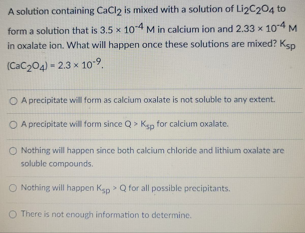 A solution containing CaCl2 is mixed with a solution of Li2C204 to
form a solution that is 3.5 × 10-4 M in calcium ion and 2.33 × 10-4 M
in oxalate ion. What will happen once these solutions are mixed? Ksp
(CaC204) = 2.3 × 10-9.
A precipitate will form as calcium oxalate is not soluble to any extent.
A precipitate will form since Q > Ksp for calcium oxalate.
Nothing will happen since both calcium chloride and lithium oxalate are
soluble compounds.
Nothing will happen Ksp > Q for all possible precipitants.
There is not enough information to determine.