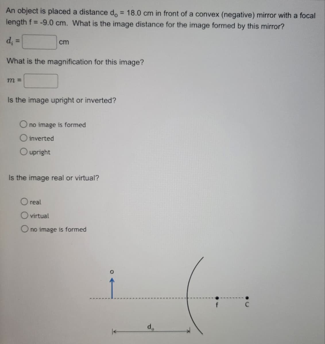 An object is placed a distance do = 18.0 cm in front of a convex (negative) mirror with a focal
length f= -9.0 cm. What is the image distance for the image formed by this mirror?
d₁ =
What is the magnification for this image?
m=
cm
Is the image upright or inverted?
O no image is formed
O inverted
O upright
Is the image real or virtual?
O real
O virtual
O no image is formed
do