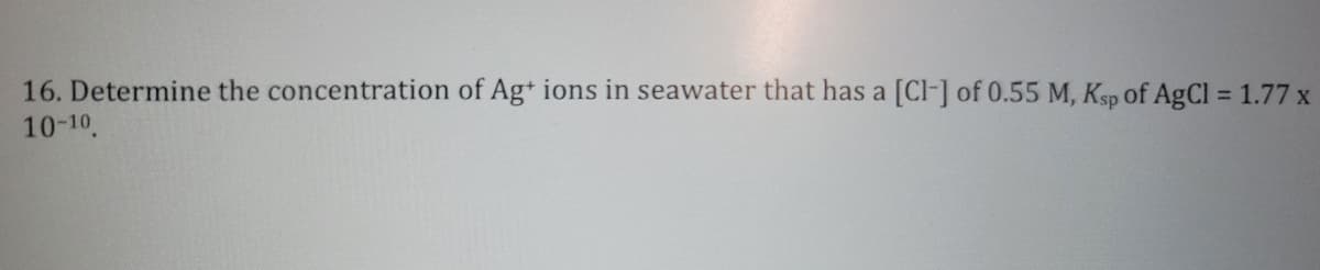 16. Determine the concentration of Ag+ ions in seawater that has a [CI] of 0.55 M, Ksp of AgCl = 1.77 x
10-10.