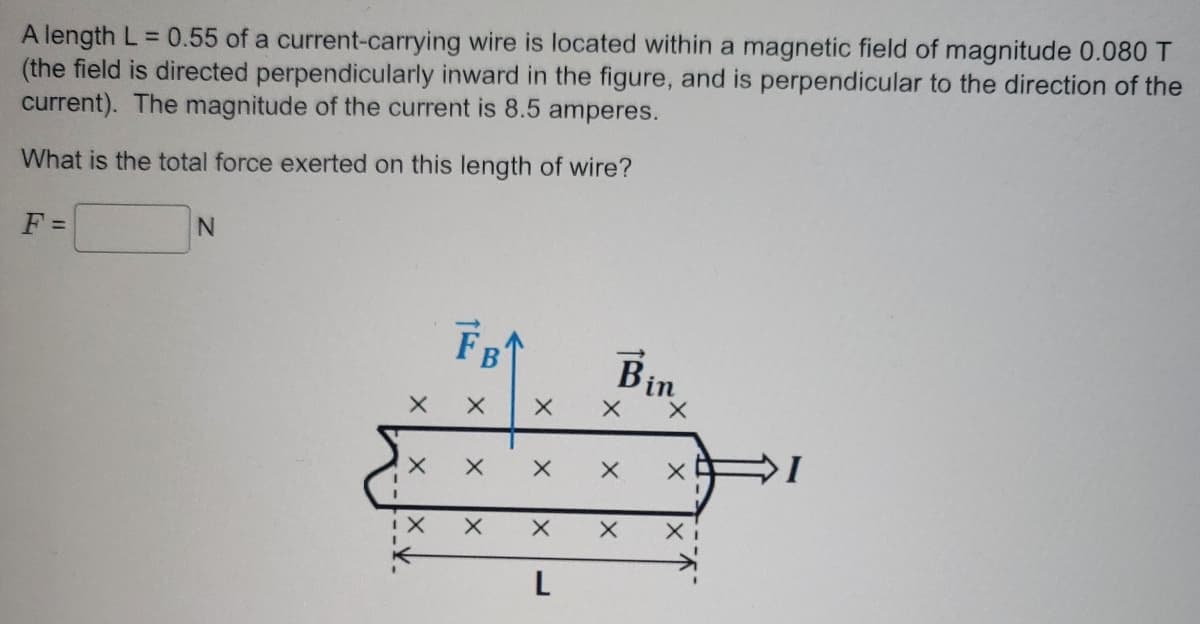 A length L = 0.55 of a current-carrying wire is located within a magnetic field of magnitude 0.080 T
(the field is directed perpendicularly inward in the figure, and is perpendicular to the direction of the
current). The magnitude of the current is 8.5 amperes.
What is the total force exerted on this length of wire?
F =
N
X
X
X
F₁
X
X
X
X
X
X
L
X
X
X
Bin
X
X
X