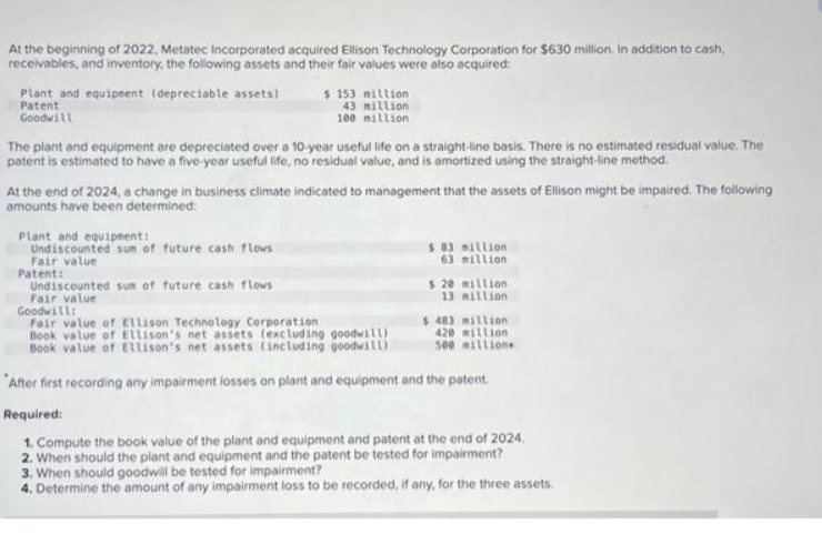 At the beginning of 2022, Metatec Incorporated acquired Ellison Technology Corporation for $630 million. In addition to cash,
receivables, and inventory, the following assets and their fair values were also acquired:
Plant and equipment (depreciable assets)
Patent
Goodwill
The plant and equipment are depreciated over a 10-year useful life on a straight-line basis. There is no estimated residual value. The
patent is estimated to have a five-year useful life, no residual value, and is amortized using the straight-line method.
$ 153 million
43 million
100 million
At the end of 2024, a change in business climate indicated to management that the assets of Ellison might be impaired. The following
amounts have been determined:
Plant and equipment:
Undiscounted sun of future cash flows
Fair value
Patent:
Undiscounted sum of future cash flows
Fair value
$ 83 million
63 million
$ 20 million
13 million
Goodwill:
Fair value of Ellison Technology Corporation
Book value of Ellison's net assets (excluding goodwill)
Book value of Ellison's net assets (including goodwill)
After first recording any impairment losses on plant and equipment and the patent.
Required:
1. Compute the book value of the plant and equipment and patent at the end of 2024.
2. When should the plant and equipment and the patent be tested for impairment?
$ 483 million
420 million
500 millione
3. When should goodwill be tested for impairment?
4. Determine the amount of any impairment loss to be recorded, if any, for the three assets.