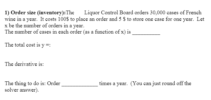 1) Order size (inventory):The
wine in a year. It costs 100$ to place an order and 5 S to store one case for one year. Let
x be the number of orders in a year.
The number of cases in each order (as a function of x) is
Liquor Control Board orders 30,000 cases of French
The total cost is y =:
The derivative is:
The thing to do is: Order
solver answer).
times a year. (You can just round off the
