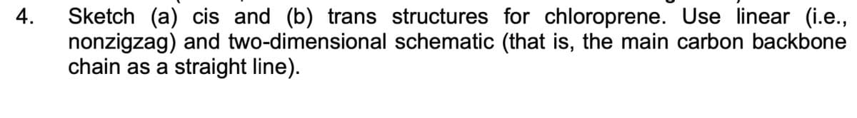 4.
Sketch (a) cis and (b) trans structures for chloroprene. Use linear (i.e.,
nonzigzag) and two-dimensional schematic (that is, the main carbon backbone
chain as a straight line).