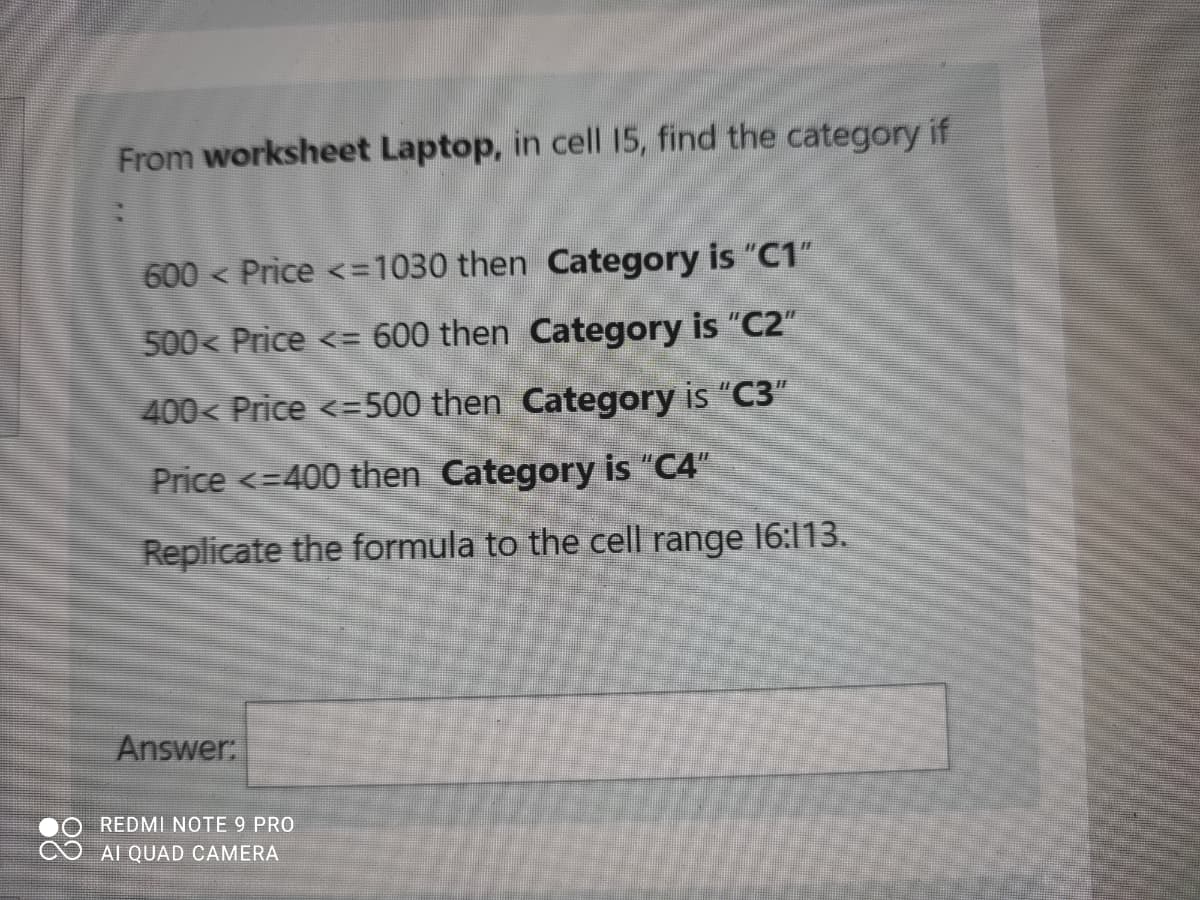 From worksheet Laptop, in cell 15, find the category if
600 < Price <=1030 then Category is "C1"
500< Price <= 600 then Category is "C2"
400< Price <=500 then Category is "C3"
Price <=400 then Category is "C4"
Replicate the formula to the cell range 16:113.
Answer:
REDMI NOTE 9 PRO
AI QUAD CAMERA
