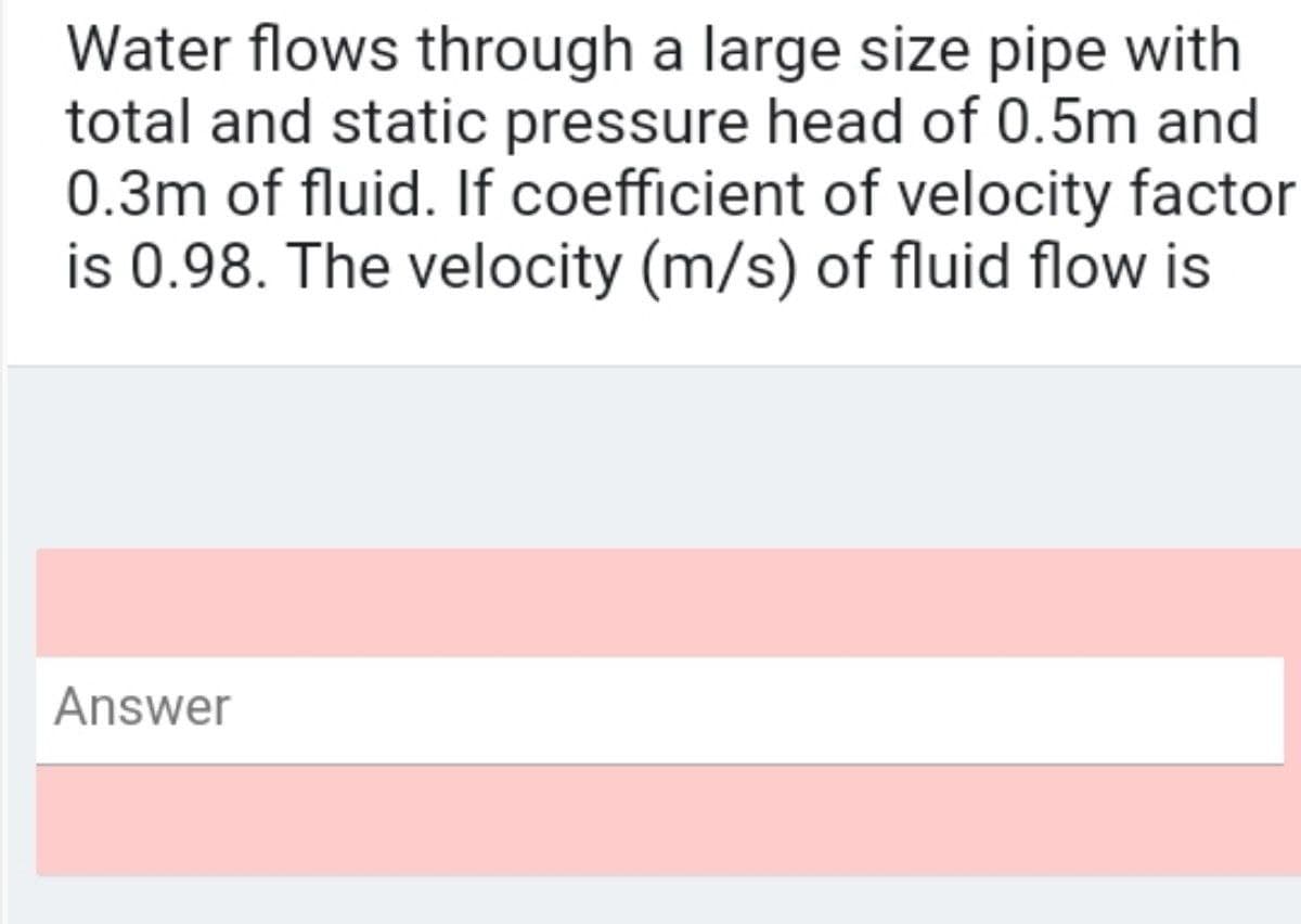 Water flows through a large size pipe with
total and static pressure head of 0.5m and
0.3m of fluid. If coefficient of velocity factor
is 0.98. The velocity (m/s) of fluid flow is
Answer
