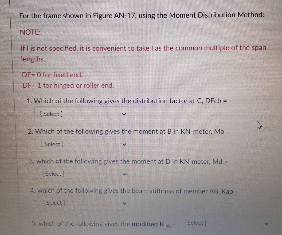 For the frame shown in Figure AN-17, using the Moment Distribution Method:
NOTE:
If I is not specified, it is convenient to take I as the common multiple of the span
lengths.
DF- 0 for fixed end.
DF= 1 for hinged or roller end.
1. Which of the following gives the distribution factor at C, DFcb =
[Select]
2. Which of the following gives the moment at B in KN-meter, Mb =
[Select]
3. which of the following gives the moment at D in KN-meter, Md =
[Select]
4. which of the following gives the beam stiffness of member AB, Kab
[Select]
5. which of the following gives the modified Kab
[Select]
P