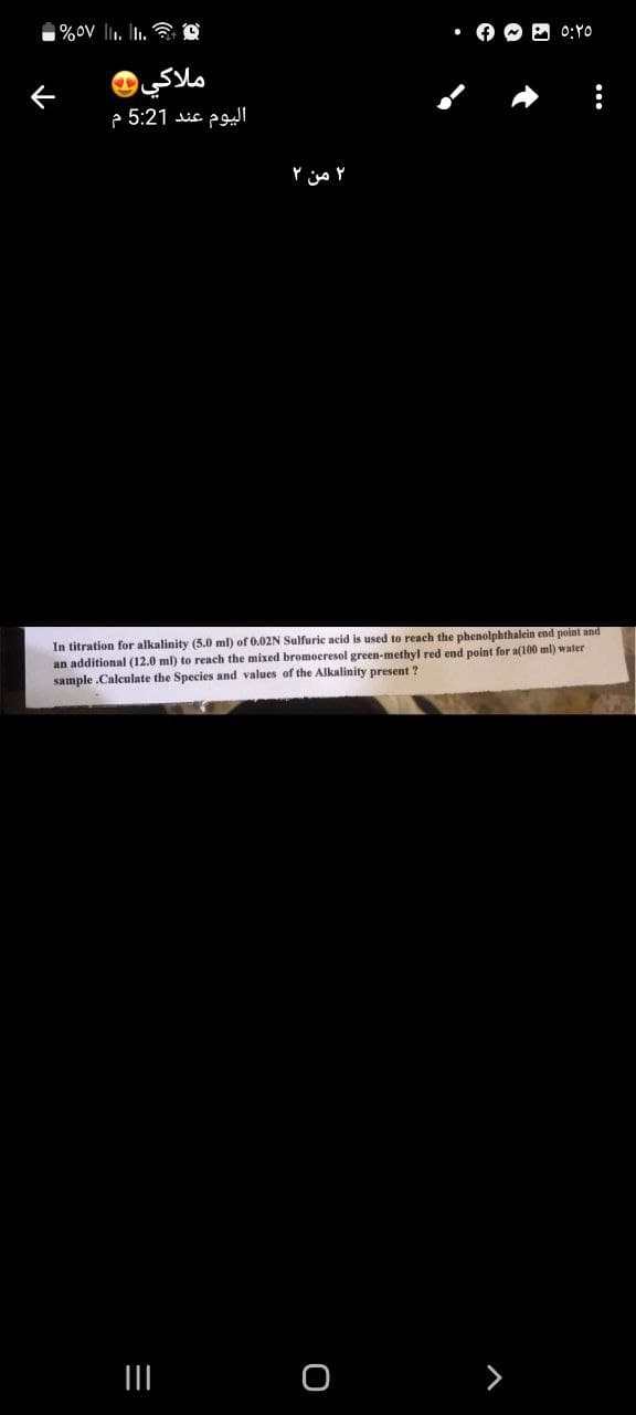 - %57 .. ..
ملاكي
اليوم عند 5:21 م
۲ من ۲
|||
In titration for alkalinity (5.0 ml) of 0.02N Sulfuric acid is used to reach the phenolphthalein end point and
an additional (12.0 ml) to reach the mixed bromocresol green-methyl red end point for a(100 ml) water
sample.Calculate the Species and values of the Alkalinity present?
• - - ٥:٢٥
0