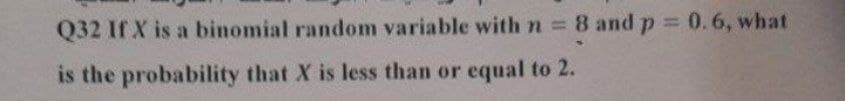 Q32 If X is a binomial random variable with n = 8 and p = 0.6, what
is the probability that X is less than or equal to 2.