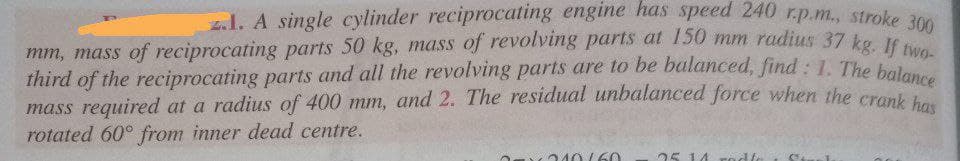 third of the reciprocating parts and all the revolving parts are to be balanced, find : 1. The balance
z.1. A single cylinder reciprocating engine has speed 240 r.p.m., stroke 300
mm, mass of reciprocating parts 50 kg, mass of revolving parts at 150 mm radius 37 ka. 00
third of the reciprocating parts and all the revolving parts are to be balanced, find : 1. The belwo-
mass required at a radius of 400 mm, and 2. The residual unbalanced force when he crunk
rotated 60° from inner dead centre.
240/6O
25 14
