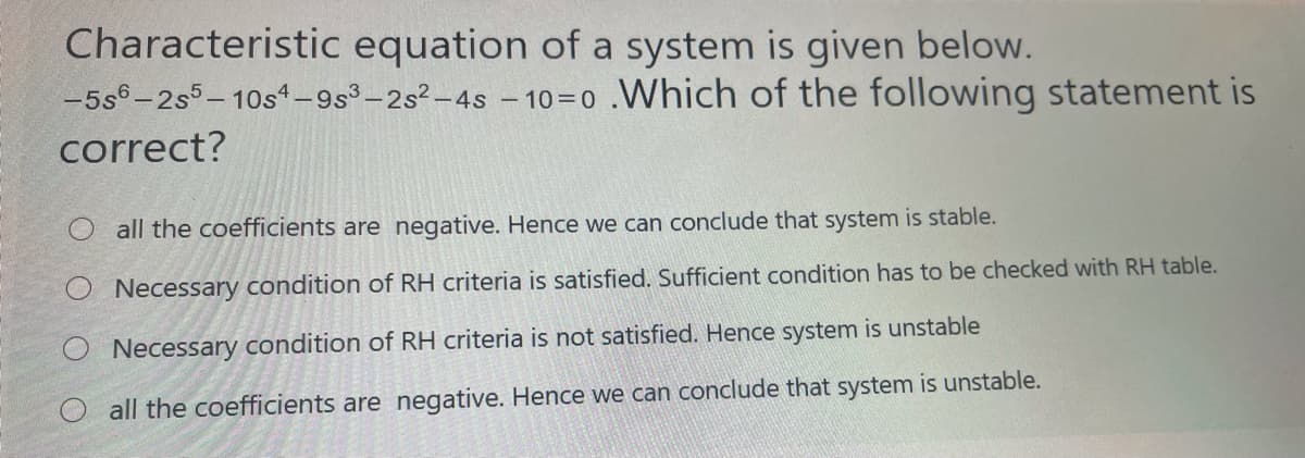 Characteristic equation of a system is given below.
-5s6-2s5- 10s1-9s3-2s2-4s – 10=0 .Which of the following statement is
correct?
Oall the coefficients are negative. Hence we can conclude that system is stable.
Necessary condition of RH criteria is satisfied. Sufficient condition has to be checked with RH table.
Necessary condition of RH criteria is not satisfied. Hence system is unstable
O all the coefficients are negative. Hence we can conclude that system is unstable.
