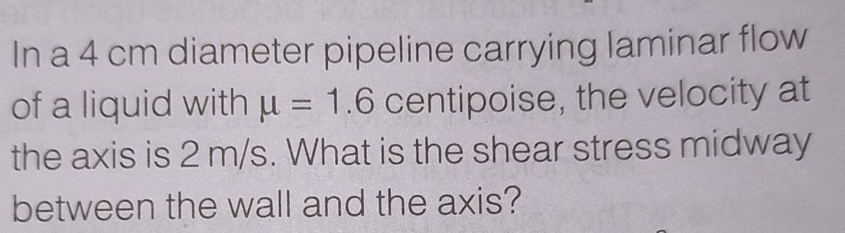 In a 4 cm diameter pipeline carrying laminar flow
of a liquid withu = 1.6 centipoise, the velocity at
the axis is 2 m/s. What is the shear stress midway
between the wall and the axis?
