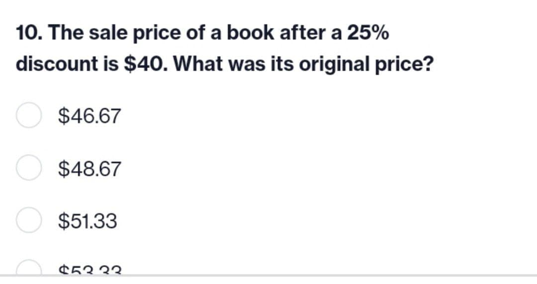 10. The sale price of a book after a 25%
discount is $40. What was its original price?
$46.67
$48.67
$51.33
$5333