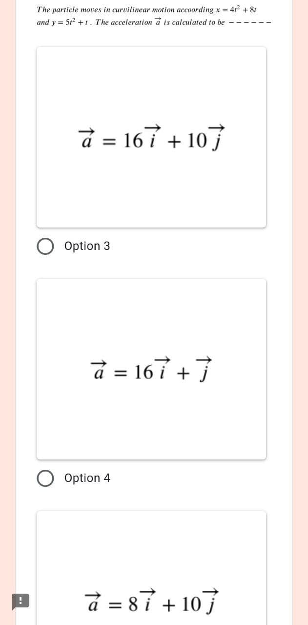 The particle moves in curvilinear motion accoording x = 412 + 81
and y = 5t2 +t. The acceleration a is calculated to be
å = 167 + 107
Option 3
d = 167 +7
Option 4
d = 87 + 107
