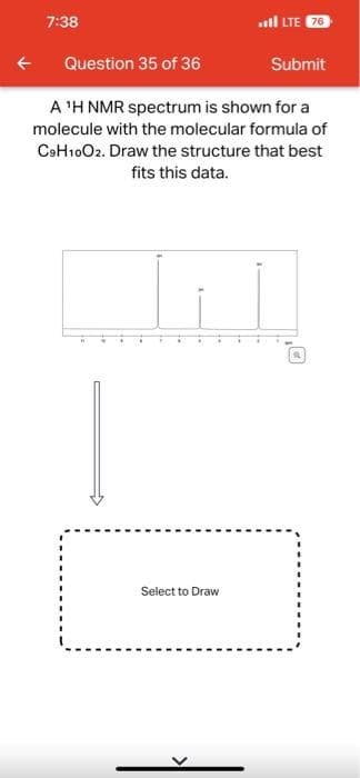 7:38
Question 35 of 36
LTE 76
Submit
A 'H NMR spectrum is shown for a
molecule with the molecular formula of
C9H10O2. Draw the structure that best
fits this data.
Select to Draw
a