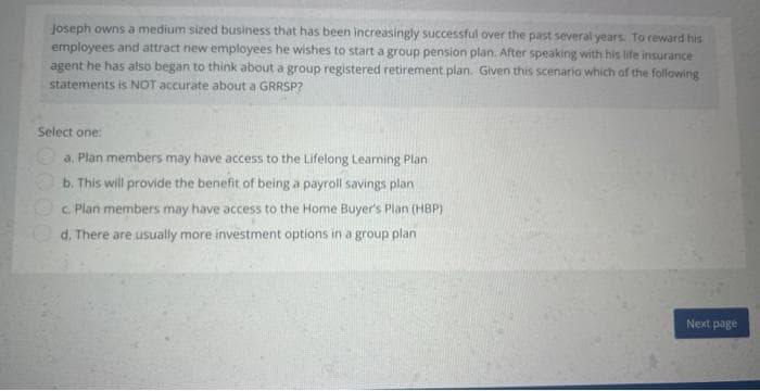 Joseph owns a medium sized business that has been increasingly successful over the past several years. To reward his
employees and attract new employees he wishes to start a group pension plan. After speaking with his life insurance
agent he has also began to think about a group registered retirement plan. Given this scenario which of the following
statements is NOT accurate about a GRRSP?
Select one:
a. Plan members may have access to the Lifelong Learning Plan
b. This will provide the benefit of being a payroll savings plan
c. Plan members may have access to the Home Buyer's Plan (HBP)
d. There are usually more investment options in a group plan
Next page