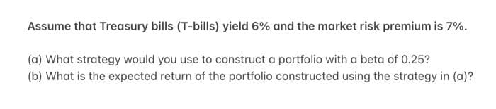 Assume that Treasury bills (T-bills) yield 6% and the market risk premium is 7%.
(a) What strategy would you use to construct a portfolio with a beta of 0.25?
(b) What is the expected return of the portfolio constructed using the strategy in (a)?