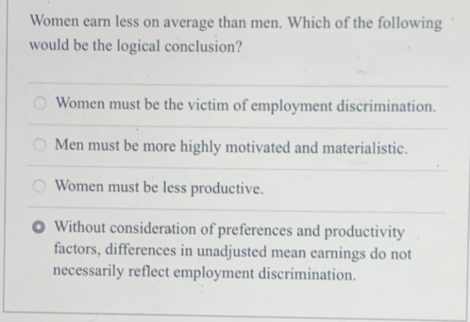 Women earn less on average than men. Which of the following
would be the logical conclusion?
Women must be the victim of employment discrimination.
Men must be more highly motivated and materialistic.
Women must be less productive.
O Without consideration of preferences and productivity
factors, differences in unadjusted mean earnings do not
necessarily reflect employment discrimination.