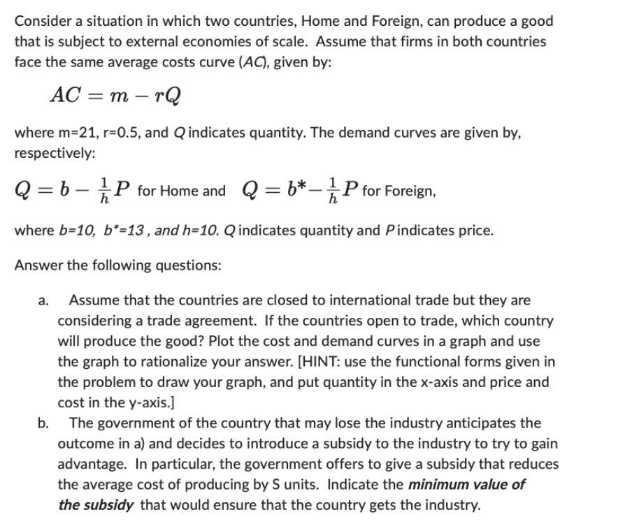 Consider a situation in which two countries, Home and Foreign, can produce a good
that is subject to external economies of scale. Assume that firms in both countries
face the same average costs curve (AC), given by:
AC=m-rQ
where m=21, r=0.5, and Q indicates quantity. The demand curves are given by,
respectively:
Q = 6 -
P for Home and Q = 6*1P for Foreign,
where b=10, b*=13, and h=10. Q indicates quantity and Pindicates price.
Answer the following questions:
Assume that the countries are closed to international trade but they are
considering a trade agreement. If the countries open to trade, which country
will produce the good? Plot the cost and demand curves in a graph and use
the graph to rationalize your answer. [HINT: use the functional forms given in
the problem to draw your graph, and put quantity in the x-axis and price and
cost in the y-axis.]
b. The government of the country that may lose the industry anticipates the
outcome in a) and decides to introduce a subsidy to the industry to try to gain
advantage. In particular, the government offers to give a subsidy that reduces
the average cost of producing by S units. Indicate the minimum value of
the subsidy that would ensure that the country gets the industry.