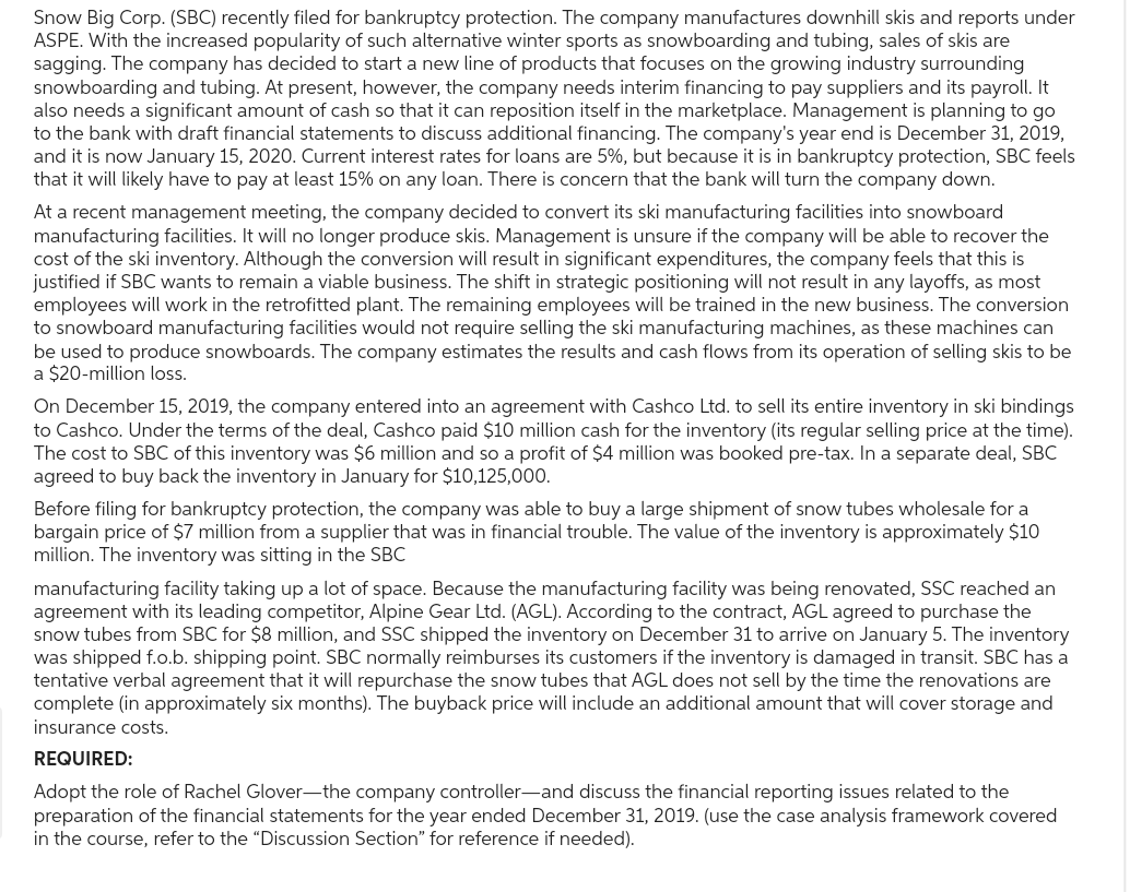 Snow Big Corp. (SBC) recently filed for bankruptcy protection. The company manufactures downhill skis and reports under
ASPE. With the increased popularity of such alternative winter sports as snowboarding and tubing, sales of skis are
sagging. The company has decided to start a new line of products that focuses on the growing industry surrounding
snowboarding and tubing. At present, however, the company needs interim financing to pay suppliers and its payroll. It
also needs a significant amount of cash so that it can reposition itself in the marketplace. Management is planning to go
to the bank with draft financial statements to discuss additional financing. The company's year end is December 31, 2019,
and it is now January 15, 2020. Current interest rates for loans are 5%, but because it is in bankruptcy protection, SBC feels
that it will likely have to pay at least 15% on any loan. There is concern that the bank will turn the company down.
At a recent management meeting, the company decided to convert its ski manufacturing facilities into snowboard
manufacturing facilities. It will no longer produce skis. Management is unsure if the company will be able to recover the
cost of the ski inventory. Although the conversion will result in significant expenditures, the company feels that this is
justified if SBC wants to remain a viable business. The shift in strategic positioning will not result in any layoffs, as most
employees will work in the retrofitted plant. The remaining employees will be trained in the new business. The conversion
to snowboard manufacturing facilities would not require selling the ski manufacturing machines, as these machines can
be used to produce snowboards. The company estimates the results and cash flows from its operation of selling skis to be
a $20-million loss.
On December 15, 2019, the company entered into an agreement with Cashco Ltd. to sell its entire inventory in ski bindings
to Cashco. Under the terms of the deal, Cashco paid $10 million cash for the inventory (its regular selling price at the time).
The cost to SBC of this inventory was $6 million and so a profit of $4 million was booked pre-tax. In a separate deal, SBC
agreed to buy back the inventory in January for $10,125,000.
Before filing for bankruptcy protection, the company was able to buy a large shipment of snow tubes wholesale for a
bargain price of $7 million from a supplier that was in financial trouble. The value of the inventory is approximately $10
million. The inventory was sitting in the SBC
manufacturing facility taking up a lot of space. Because the manufacturing facility was being renovated, SSC reached an
agreement with its leading competitor, Alpine Gear Ltd. (AGL). According to the contract, AGL agreed to purchase the
snow tubes from SBC for $8 million, and SSC shipped the inventory on December 31 to arrive on January 5. The inventory
was shipped f.o.b. shipping point. SBC normally reimburses its customers if the inventory is damaged in transit. SBC has a
tentative verbal agreement that it will repurchase the snow tubes that AGL does not sell by the time the renovations are
complete (in approximately six months). The buyback price will include an additional amount that will cover storage and
insurance costs.
REQUIRED:
Adopt the role of Rachel Glover-the company controller-and discuss the financial reporting issues related to the
preparation of the financial statements for the year ended December 31, 2019. (use the case analysis framework covered
in the course, refer to the "Discussion Section" for reference if needed).