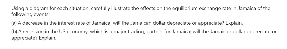 Using a diagram for each situation, carefully illustrate the effects on the equilibrium exchange rate in Jamaica of the
following events:
(a) A decrease in the interest rate of Jamaica; will the Jamaican dollar depreciate or appreciate? Explain.
(b) A recession in the US economy, which is a major trading, partner for Jamaica; will the Jamaican dollar depreciate or
appreciate? Explain.