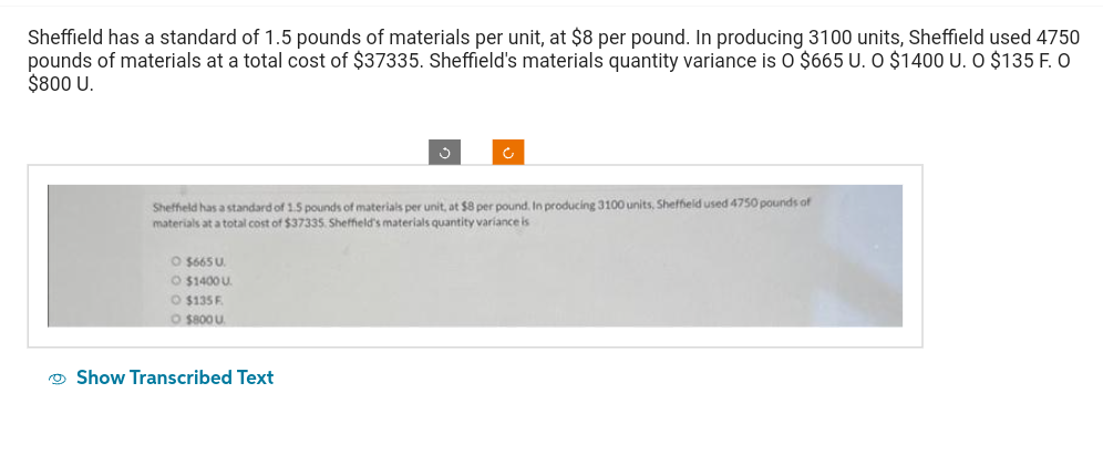 Sheffield has a standard of 1.5 pounds of materials per unit, at $8 per pound. In producing 3100 units, Sheffield used 4750
pounds of materials at a total cost of $37335. Sheffield's materials quantity variance is O $665 U. O $1400 U. O $135 F. O
$800 U.
Sheffield has a standard of 1.5 pounds of materials per unit, at $8 per pound. In producing 3100 units, Sheffield used 4750 pounds of
materials at a total cost of $37335. Sheffield's materials quantity variance is
O $665 U
O $1400 U
O $135 F
O $800 U
Show Transcribed Text