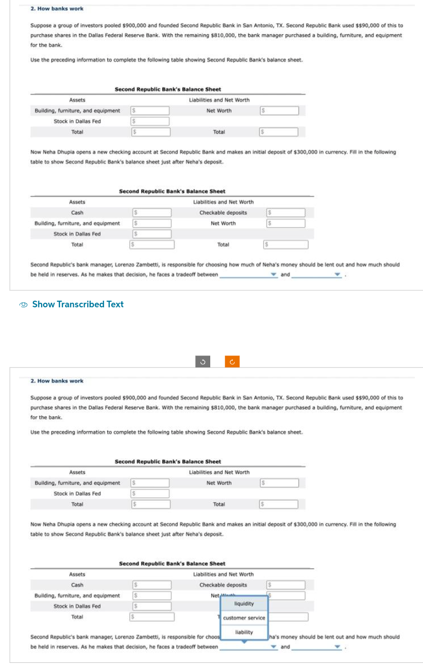 2. How banks work
Suppose a group of investors pooled $900,000 and founded Second Republic Bank in San Antonio, TX. Second Republic Bank used $$90,000 of this to
purchase shares in the Dallas Federal Reserve Bank. With the remaining $810,000, the bank manager purchased a building, furniture, and equipment
for the bank.
Use the preceding information to complete the following table showing Second Republic Bank's balance sheet.
Assets
Building, furniture, and equipment
Stock in Dallas Fed
Total
Assets
Cash
Second Republic Bank's Balance Sheet
Building, furniture, and equipment
Stock in Dallas Fed
Total
2. How banks work
Show Transcribed Text
Now Neha Dhupia opens a new checking account at Second Republic Bank and makes an initial deposit of $300,000 in currency. Fill in the following
table to show Second Republic Bank's balance sheet just after Neha's deposit.
Assets
$
$
$
Second Republic Bank's Balance Sheet
Assets
Cash
Building, furniture, and equipment
Stock in Dallas Fed
Total
S
S
Second Republic's bank manager, Lorenzo Zambetti, is responsible for choosing how much of Neha's money should be lent out and how much should
be held in reserves. As he makes that decision, he faces a tradeoff between_
and
Liabilities and Net Worth
Net Worth
Building, furniture, and equipment
Stock in Dallas Fed
Total
Total
$
$
Suppose a group of investors pooled $900,000 and founded Second Republic Bank in San Antonio, TX. Second Republic Bank used $$90,000 of this to
purchase shares in the Dallas Federal Reserve Bank. With the remaining $810,000, the bank manager purchased a building, furniture, and equipment
for the bank.
$
Liabilities and Net Worth
Checkable deposits
Net Worth
Use the preceding information to complete the following table showing Second Republic Bank's balance sheet.
Second Republic Bank's Balance Sheet
J
Total
$
$
$
$
Liabilities and Net Worth
Net Worth
Second Republic Bank's Balance Sheet
Total
S
Now Neha Dhupia opens a new checking account at Second Republic Bank and makes an initial deposit of $300,000 in currency. Fill in the following
table to show Second Republic Bank's balance sheet just after Neha's deposit.
S
Liabilities and Net Worth
Checkable deposits
Net M
Second Republic's bank manager, Lorenzo Zambetti, is responsible for choos
be held in reserves. As he makes that decision, he faces a tradeoff between
liquidity
liability
$
$
$
customer service
$
Jha's money should be lent out and how much should
and