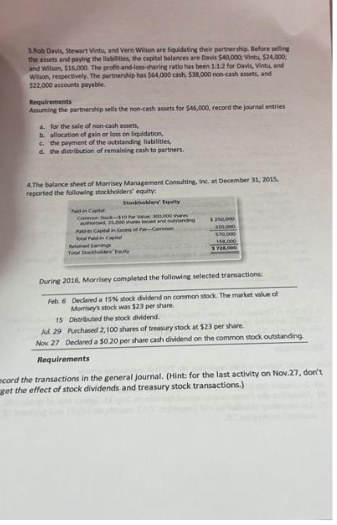 3.Rob Davis, Stewart Vintu, and Vern Wilson are liquidating their partnership. Before selling
the assets and paying the liabilities, the capital balances are Davis $40,000; Vintu, $24,000;
and Wilson, $16,000. The profit-and-loss-sharing ratio has been 1:1:2 for Davis, Vintu, and
Wilson, respectively. The partnership has $64,000 cash, $38,000 non-cash assets, and
$22,000 accounts payable.
Requirements
Assuming the partnership sells the non-cash assets for $46,000, record the journal entries
a. for the sale of non-cash assets,
b. allocation of gain or loss on liquidation,
c. the payment of the outstanding liabilities,
d. the distribution of remaining cash to partners.
4.The balance sheet of Morrisey Management Consulting, Inc. at December 31, 2015,
reported the following stockholders' equity:
Stockholders' Equity
Paid-in Capital
Common Stock-$10 Par Value, 300,000 shares
authored 25.000 shares sued and outstanding
Pald-in Capital in Excess of Par-Common
Total Paid-in Capital
Retained Earnings
Total Stockholden Equity
$250,000
320,000
$70,000
158,000
$728,000
During 2016, Morrisey completed the following selected transactions:
Feb. 6 Declared a 15% stock dividend on common stock. The market value of
Morrisey's stock was $23 per share.
15
Distributed the stock dividend.
Jul. 29 Purchased 2,100 shares of treasury stock at $23 per share.
Nov. 27 Declared a $0.20 per share cash dividend on the common stock outstanding
Requirements
ecord the transactions in the general journal. (Hint: for the last activity on Nov.27, don't
get the effect of stock dividends and treasury stock transactions.)