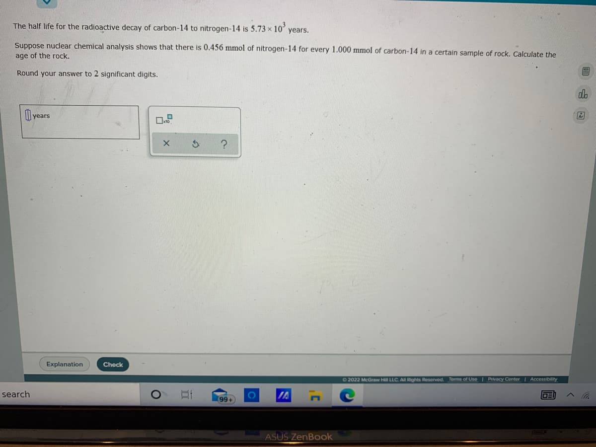 The half life for the radioactive decay of carbon-14 to nitrogen-14 is 5.73 x 10
years.
Suppose nuclear chemical analysis shows that there is 0.456 mmol of nitrogen-14 for every 1.000 mmol of carbon-14 in a certain sample of rock. Calculate the
age of the rock.
Round your answer to 2 significant digits.
dlo
years
Explanation
Check
O2022 McGraw Hill LLC. All Rights Reserved. Terms of Use | Privacy Center Accessibility
search
IA
99+
ASUS ZenBook
